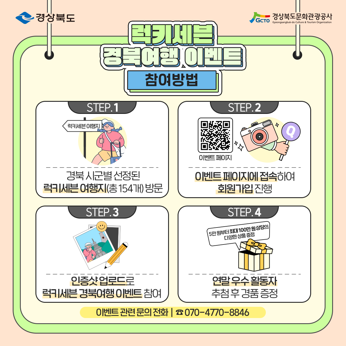 경상북도 경상북도문화관광공사 럭키세븐 경북여행 이벤트 참여방법 STEP.1 경북 시군별 선정된 럭키세븐 여행지(총 154개)방문 STEP.2 이벤트 페이지에 접속하여 회원가입 진행 STEP.3 인증샷 업로드로 럭키세븐 경북여행 이벤트 참여 STEP.4 연말 우수 활동자 추첨 후 경품 증정(5만원부터 최대 100만원 상당의 다양한 상품 증정) 이벤트 관련 문의 전화 ☎ 070-4770-8846