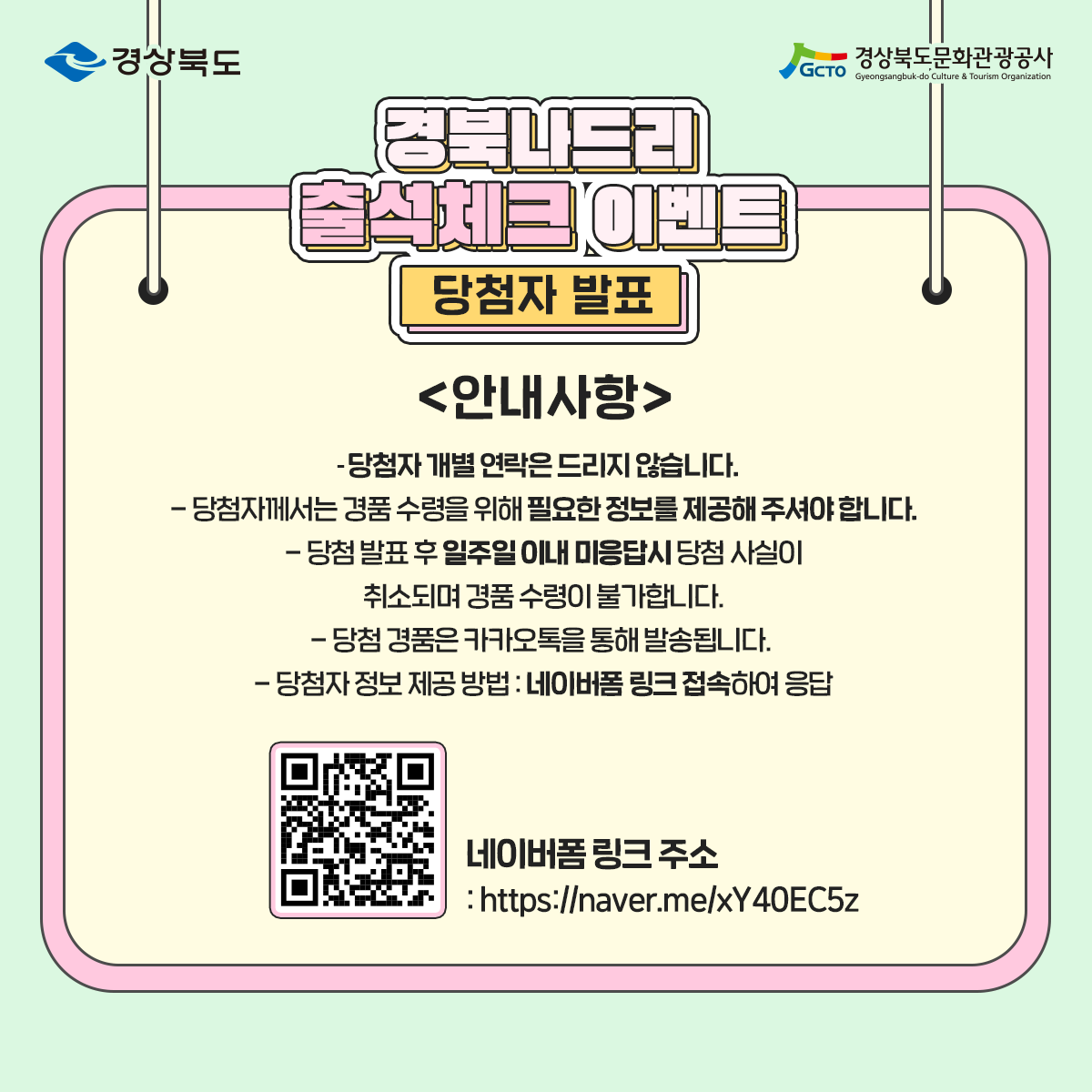 경북나드리 출석케츠 이벤트 당첨자 발표 안내사항 - 당첨자 개별 연락은 드리지 않습니다. - 당첨자께서는 경품 수령을 위해 필요한 정보를 제공해 주셔야 합니다. - 당첨 발표 후 일주일 이내 미응답시 당첨 사실이 취소되며 경품 수령이 불가합니다. - 당첨 경품은 카카오톡을 통해 발송됩니다. - 당첨자 정보 제공 방법 : 네이버폼 링크 접속하여 응답  네이버폼 링크 주소 https://nnaver.me/xY40EC5z